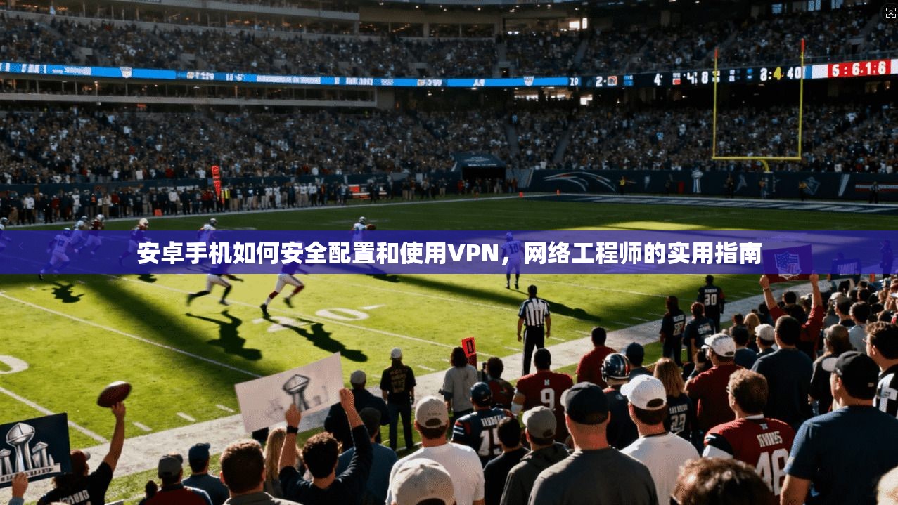 安卓手机如何安全配置和使用VPN，网络工程师的实用指南
