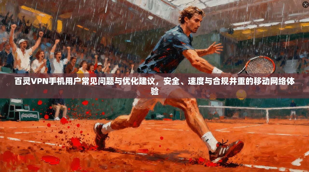 百灵VPN手机用户常见问题与优化建议，安全、速度与合规并重的移动网络体验