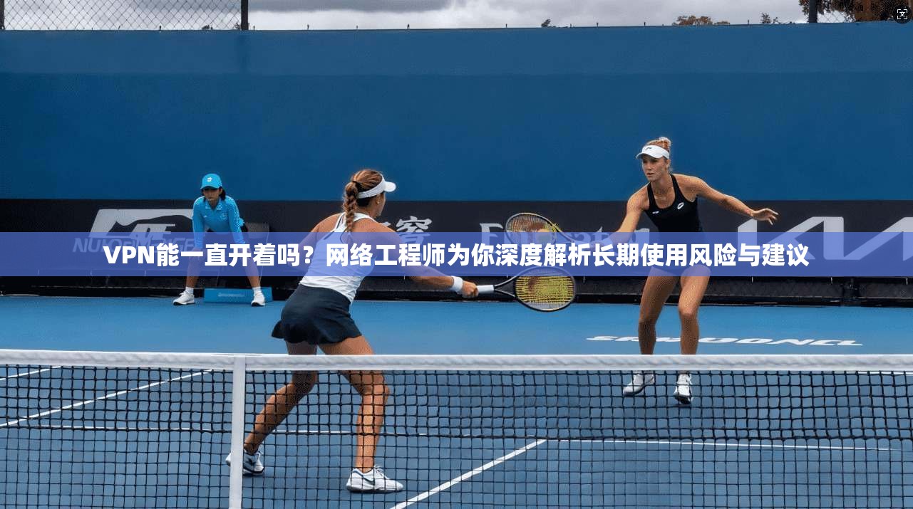 VPN能一直开着吗？网络工程师为你深度解析长期使用风险与建议