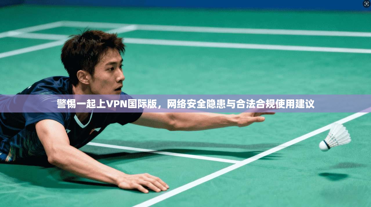 警惕一起上VPN国际版，网络安全隐患与合法合规使用建议