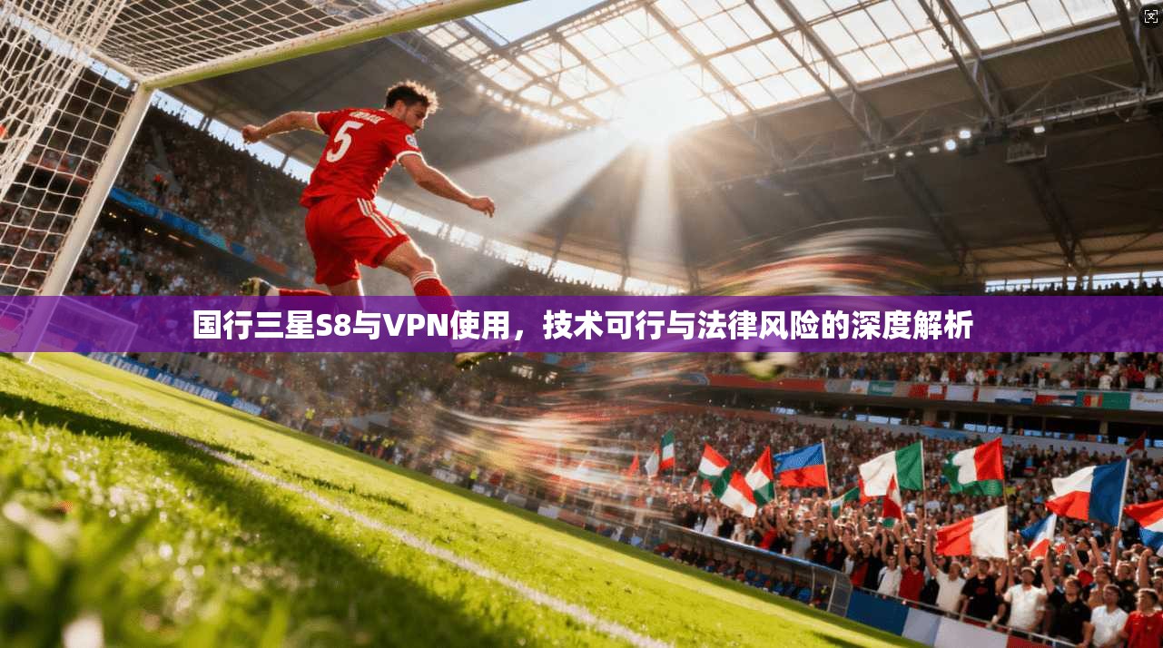 国行三星S8与VPN使用，技术可行与法律风险的深度解析