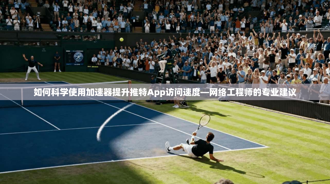 如何科学使用加速器提升推特App访问速度—网络工程师的专业建议
