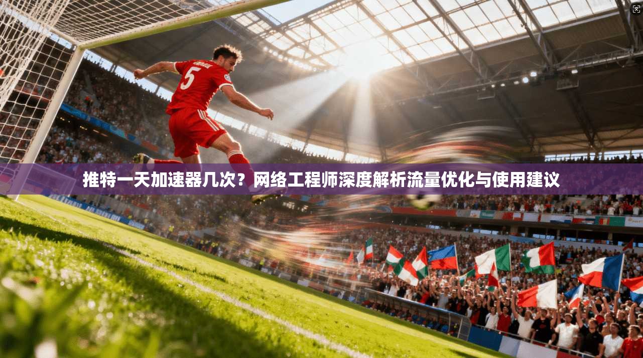 推特一天加速器几次？网络工程师深度解析流量优化与使用建议