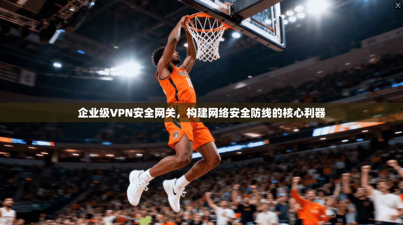 企业级VPN安全网关，构建网络安全防线的核心利器