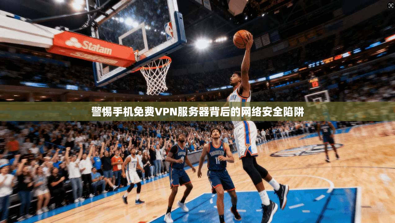 警惕手机免费VPN服务器背后的网络安全陷阱