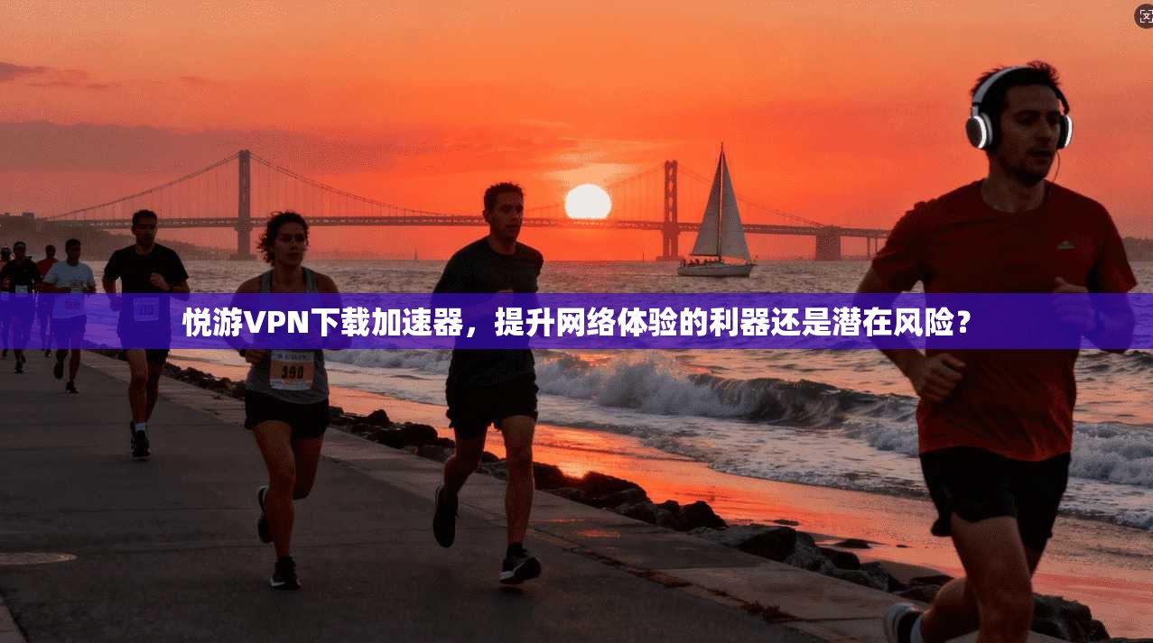 悦游VPN下载加速器，提升网络体验的利器还是潜在风险？