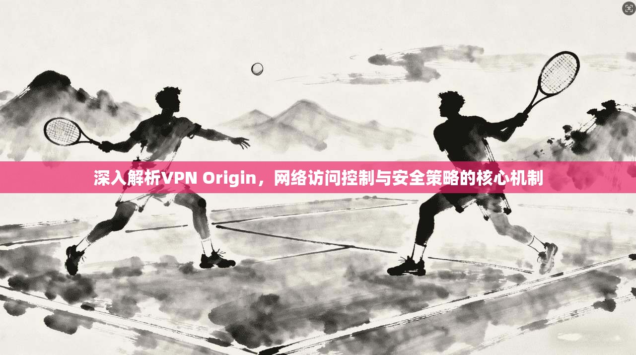 深入解析VPN Origin，网络访问控制与安全策略的核心机制