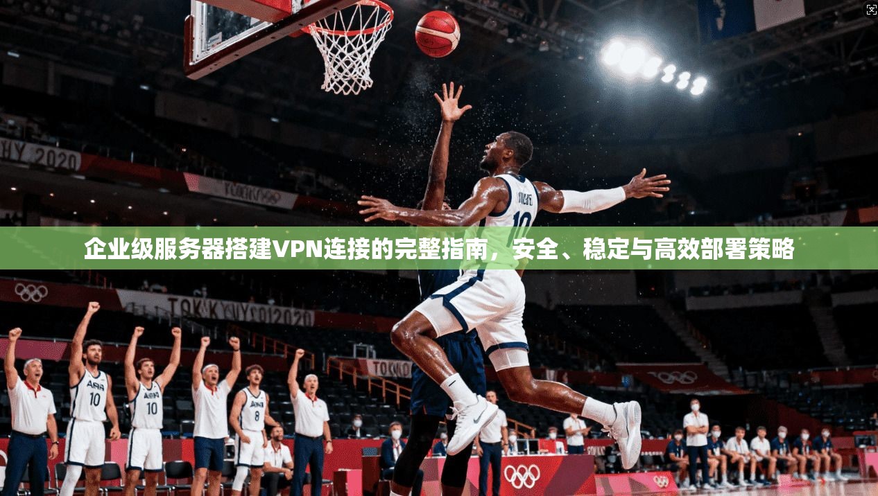 企业级服务器搭建VPN连接的完整指南，安全、稳定与高效部署策略