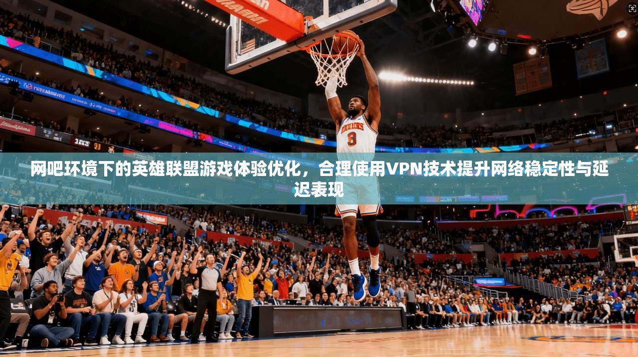 网吧环境下的英雄联盟游戏体验优化，合理使用VPN技术提升网络稳定性与延迟表现