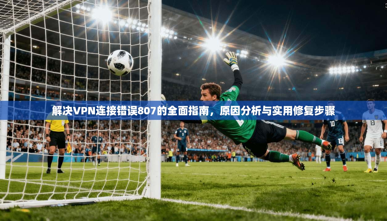 解决VPN连接错误807的全面指南，原因分析与实用修复步骤