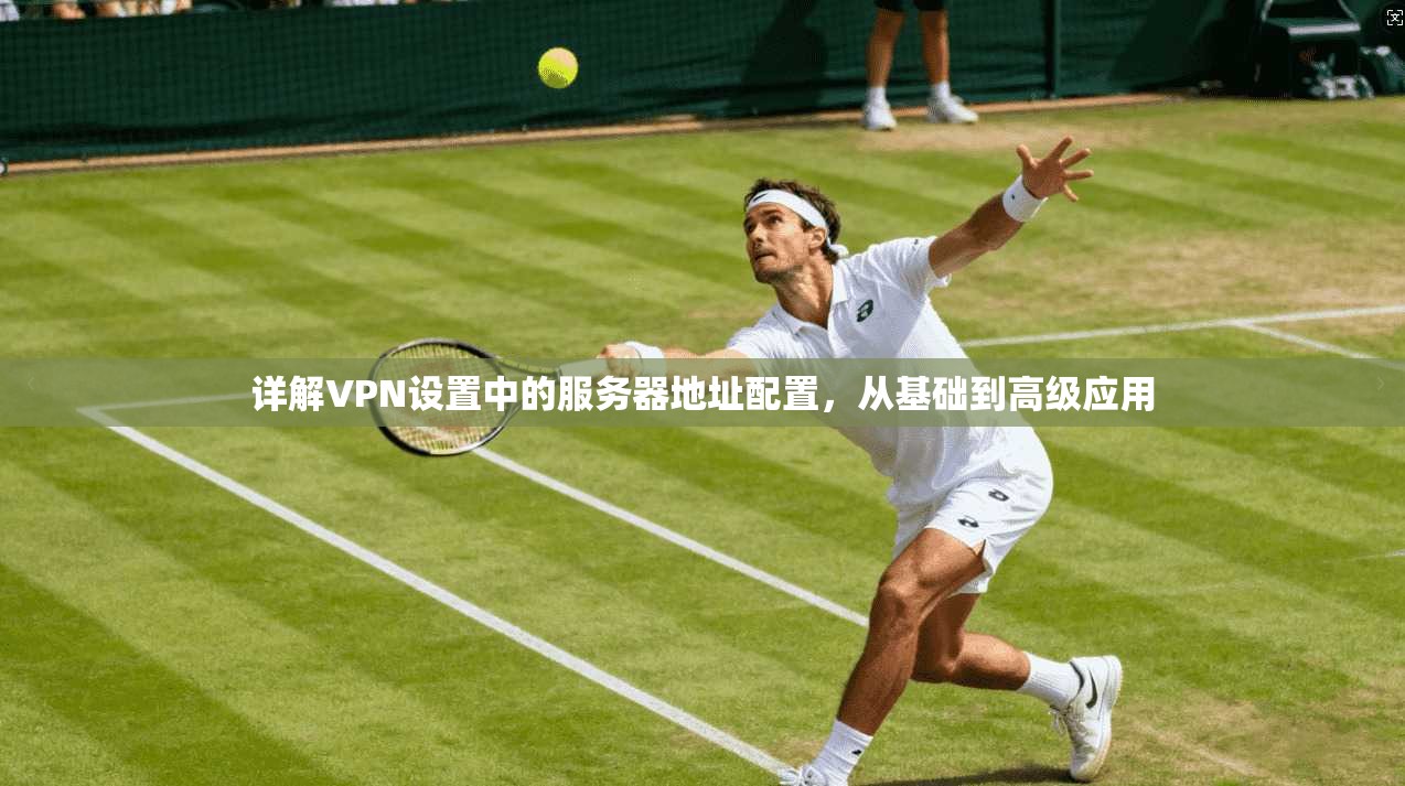 详解VPN设置中的服务器地址配置，从基础到高级应用