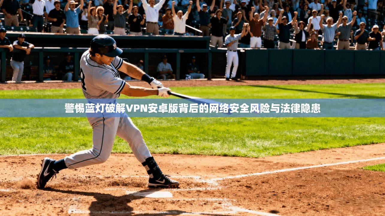 警惕蓝灯破解VPN安卓版背后的网络安全风险与法律隐患