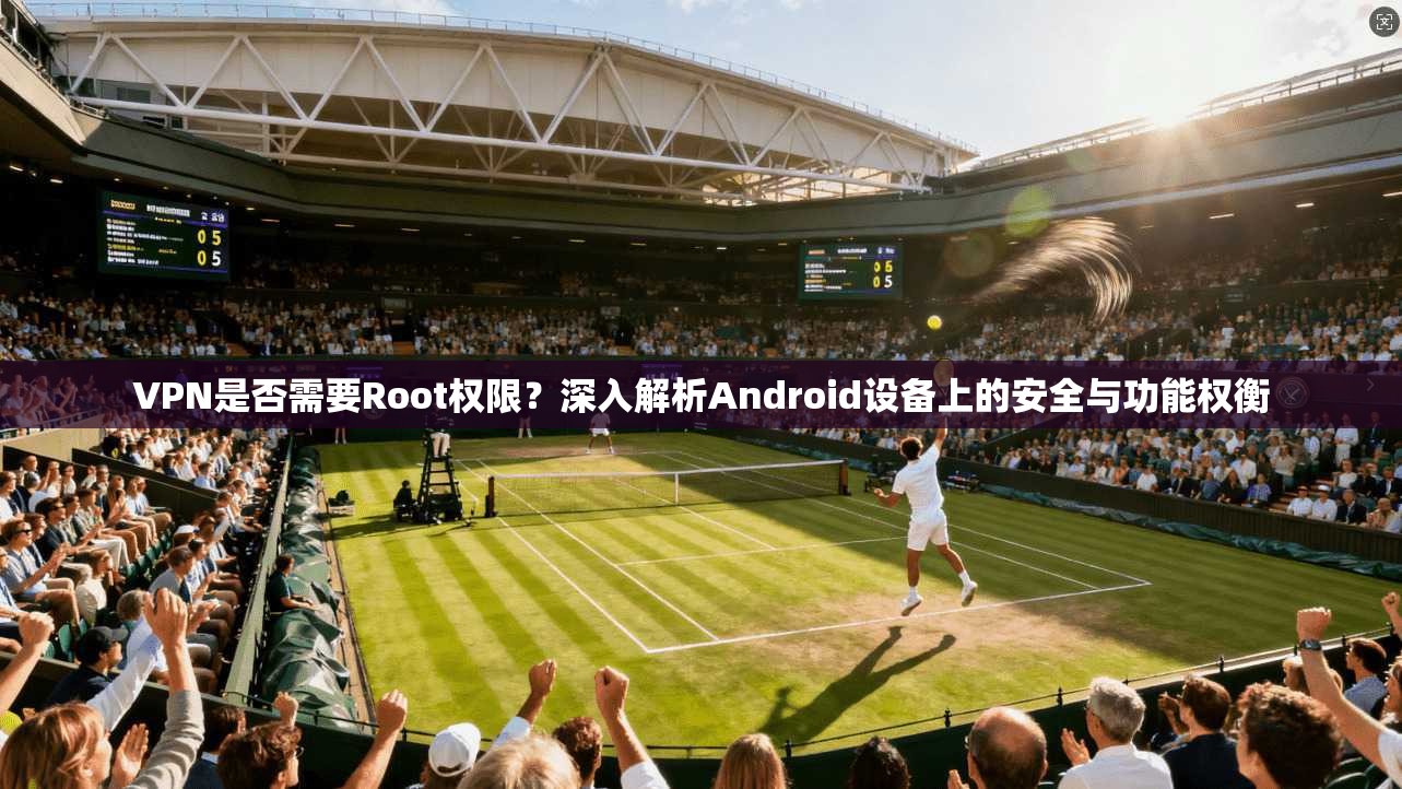VPN是否需要Root权限？深入解析Android设备上的安全与功能权衡