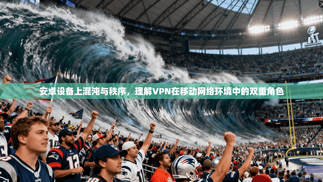 安卓设备上混沌与秩序，理解VPN在移动网络环境中的双重角色
