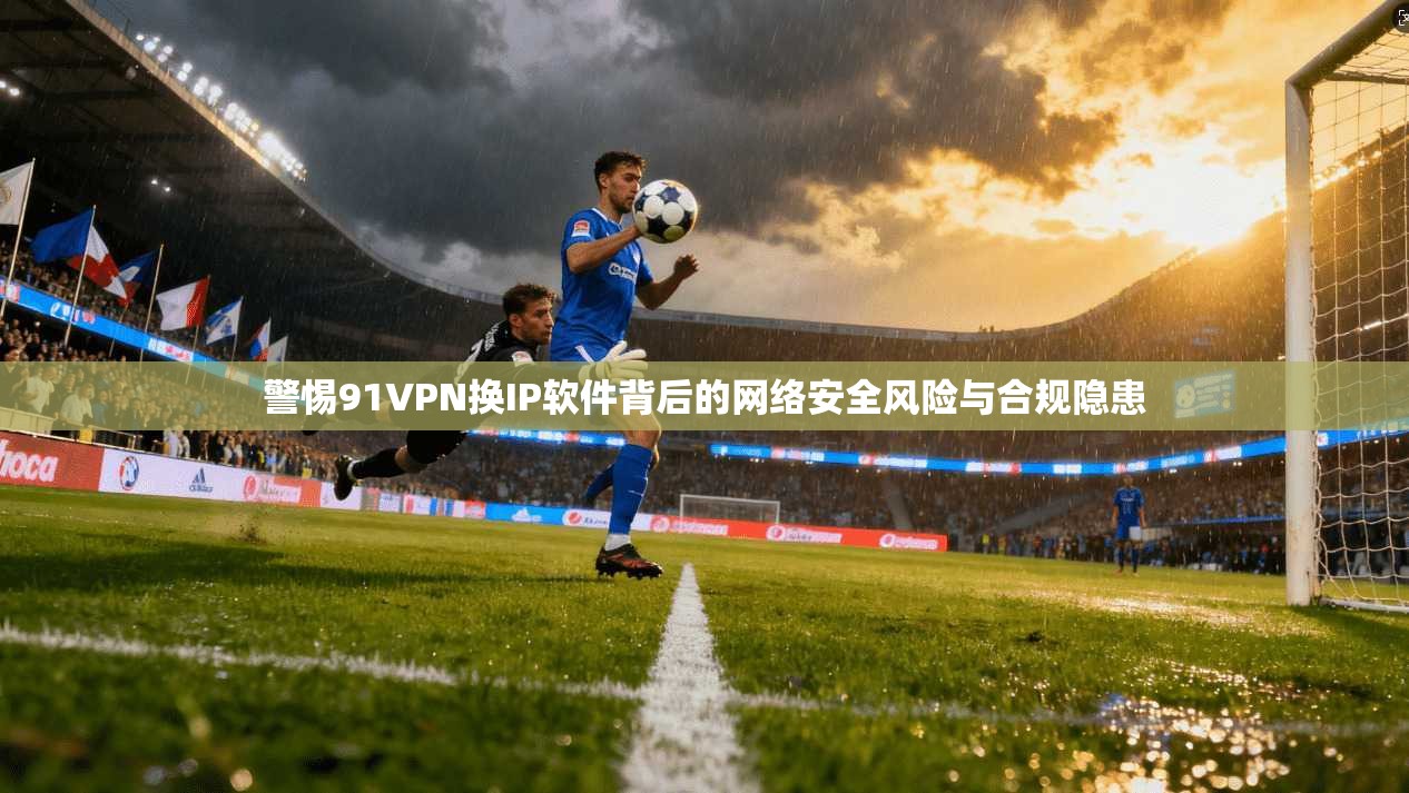 警惕91VPN换IP软件背后的网络安全风险与合规隐患