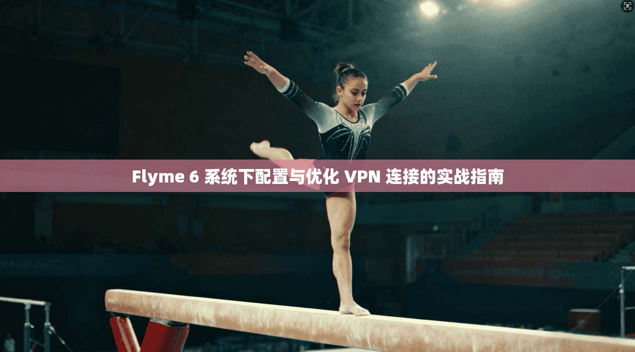 Flyme 6 系统下配置与优化 VPN 连接的实战指南