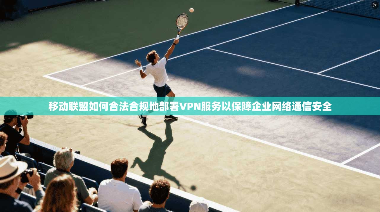 移动联盟如何合法合规地部署VPN服务以保障企业网络通信安全