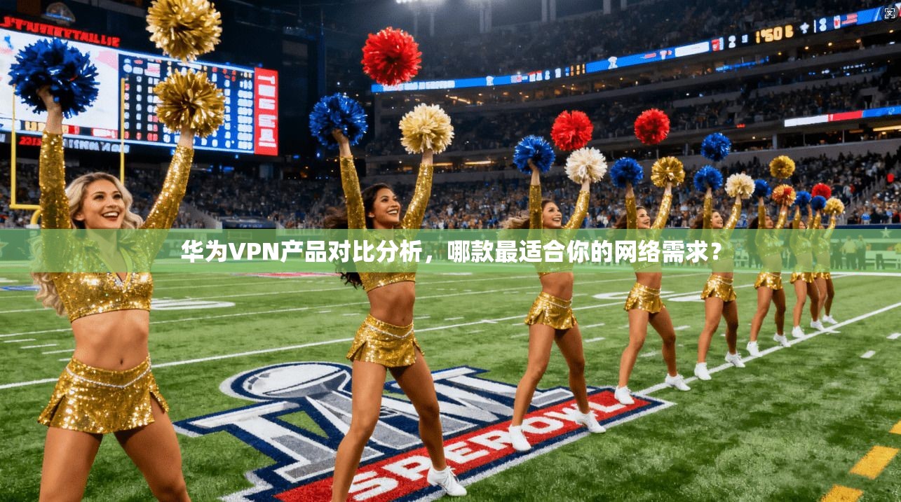 华为VPN产品对比分析，哪款最适合你的网络需求？