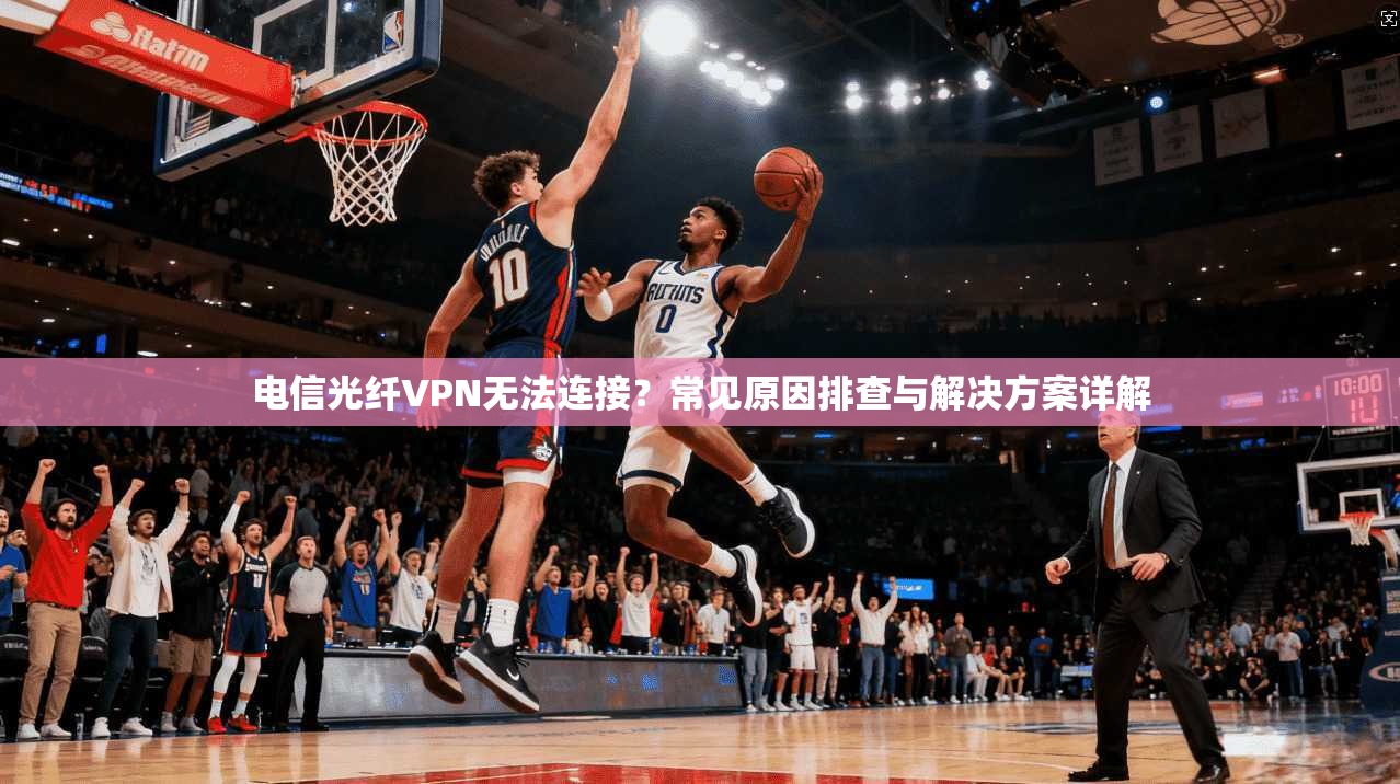 电信光纤VPN无法连接？常见原因排查与解决方案详解