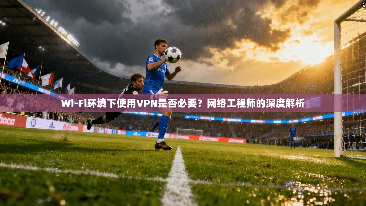 Wi-Fi环境下使用VPN是否必要？网络工程师的深度解析