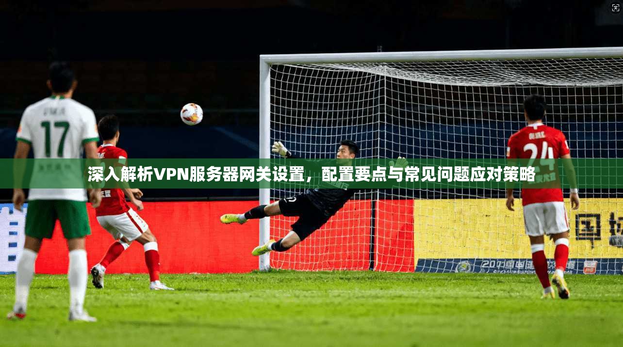 深入解析VPN服务器网关设置，配置要点与常见问题应对策略