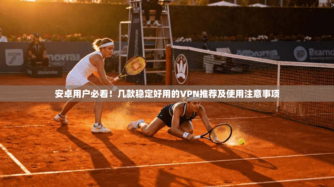 安卓用户必看！几款稳定好用的VPN推荐及使用注意事项