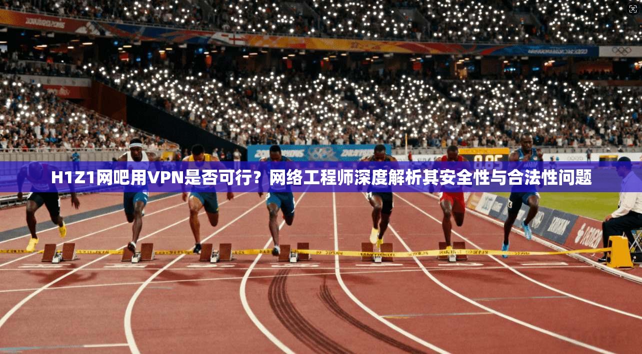 H1Z1网吧用VPN是否可行？网络工程师深度解析其安全性与合法性问题