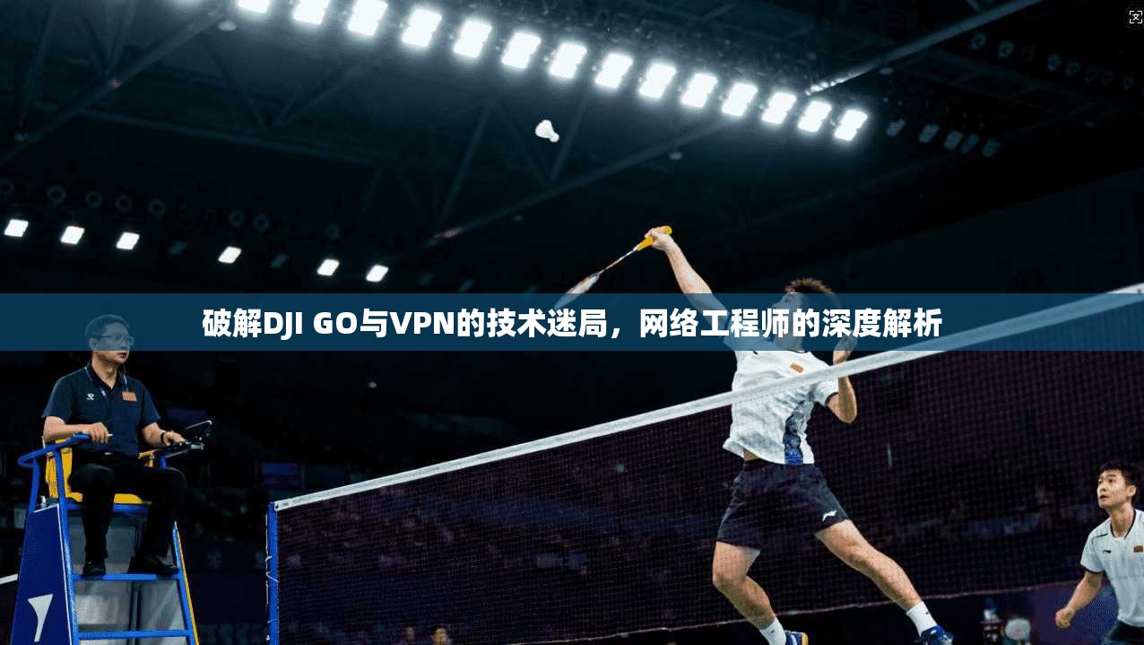 破解DJI GO与VPN的技术迷局，网络工程师的深度解析