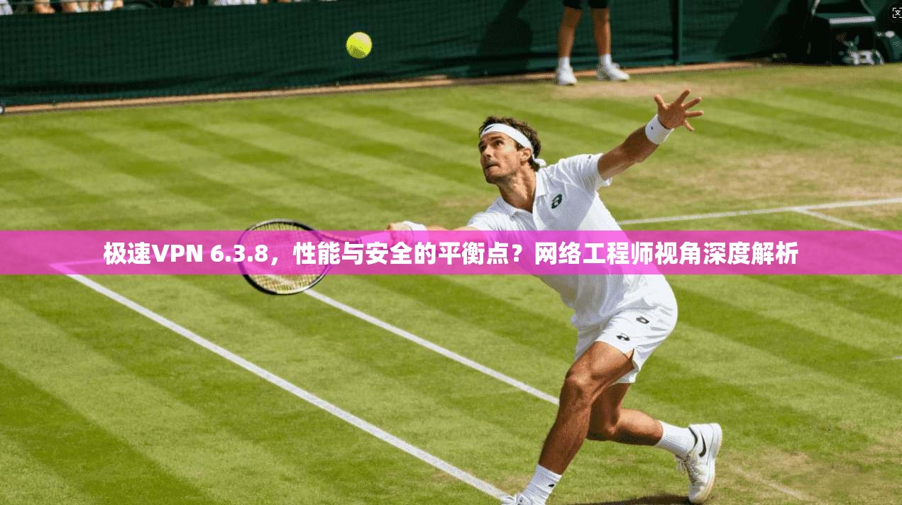 极速VPN 6.3.8，性能与安全的平衡点？网络工程师视角深度解析