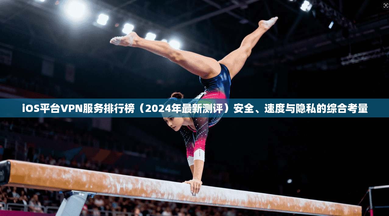 iOS平台VPN服务排行榜（2024年最新测评）安全、速度与隐私的综合考量