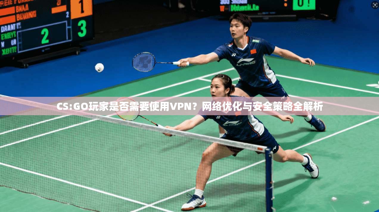 CS:GO玩家是否需要使用VPN？网络优化与安全策略全解析