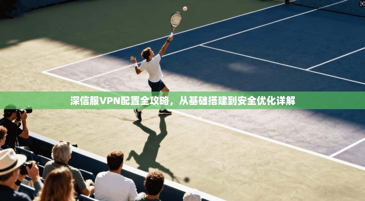 深信服VPN配置全攻略，从基础搭建到安全优化详解