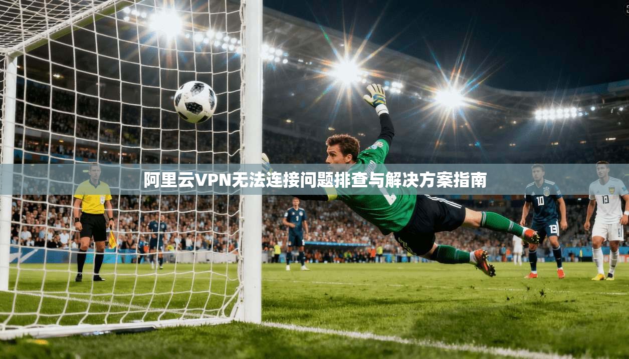 阿里云VPN无法连接问题排查与解决方案指南