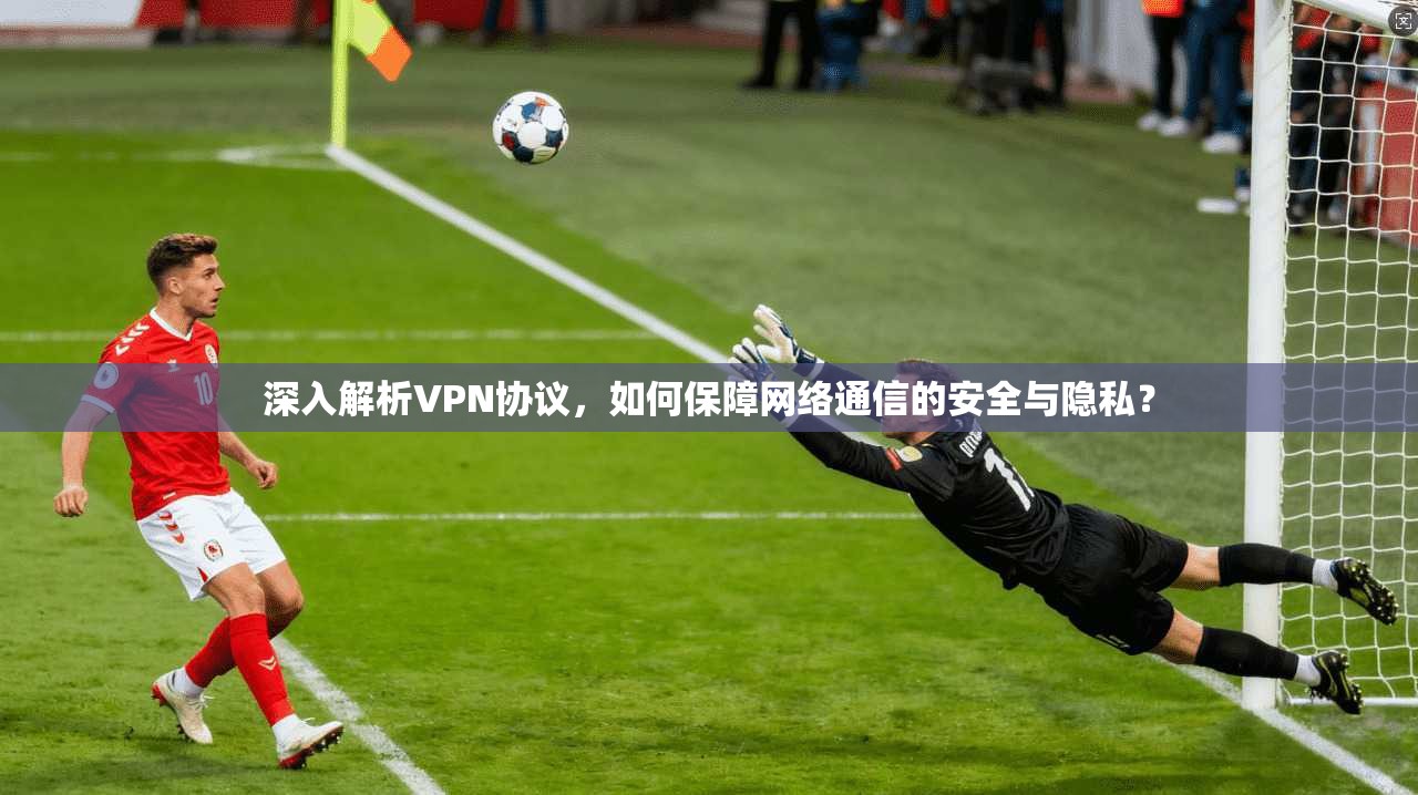 深入解析VPN协议，如何保障网络通信的安全与隐私？