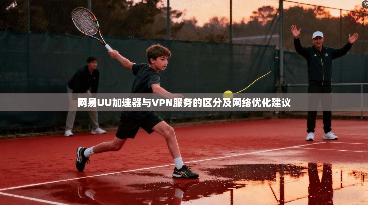 网易UU加速器与VPN服务的区分及网络优化建议
