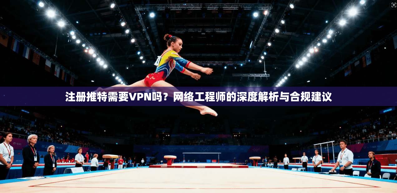 注册推特需要VPN吗？网络工程师的深度解析与合规建议