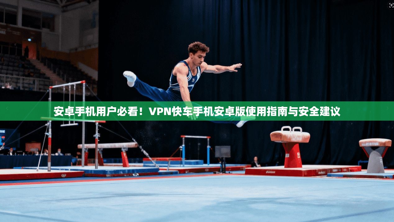 安卓手机用户必看！VPN快车手机安卓版使用指南与安全建议