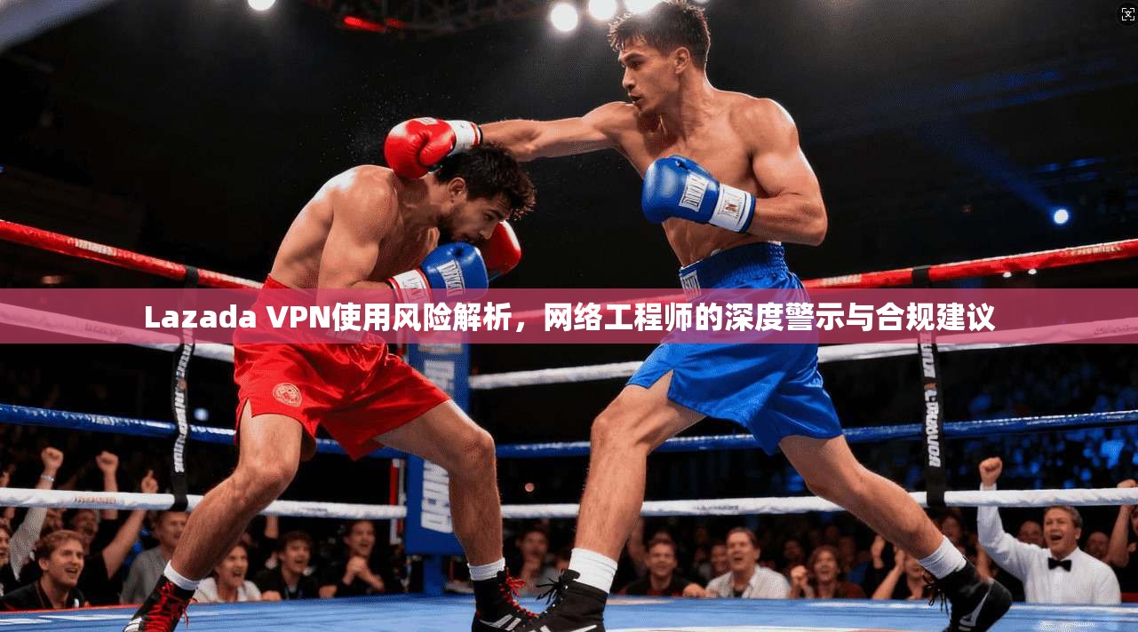 Lazada VPN使用风险解析，网络工程师的深度警示与合规建议