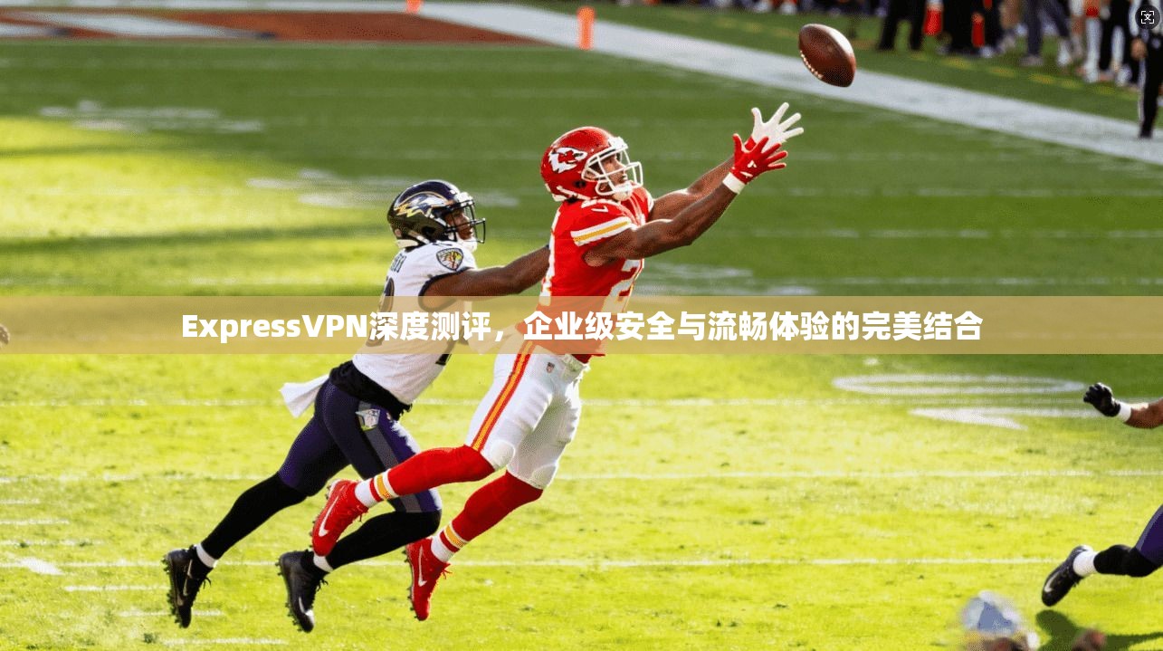 ExpressVPN深度测评，企业级安全与流畅体验的完美结合