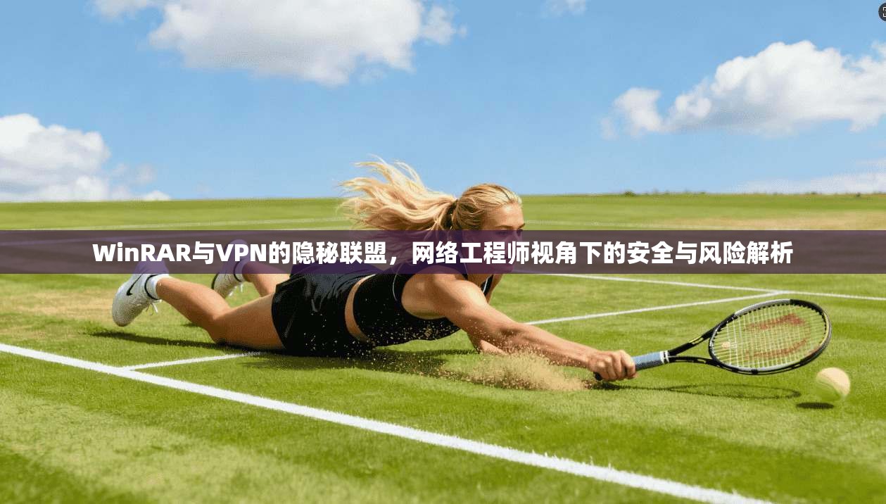 WinRAR与VPN的隐秘联盟，网络工程师视角下的安全与风险解析
