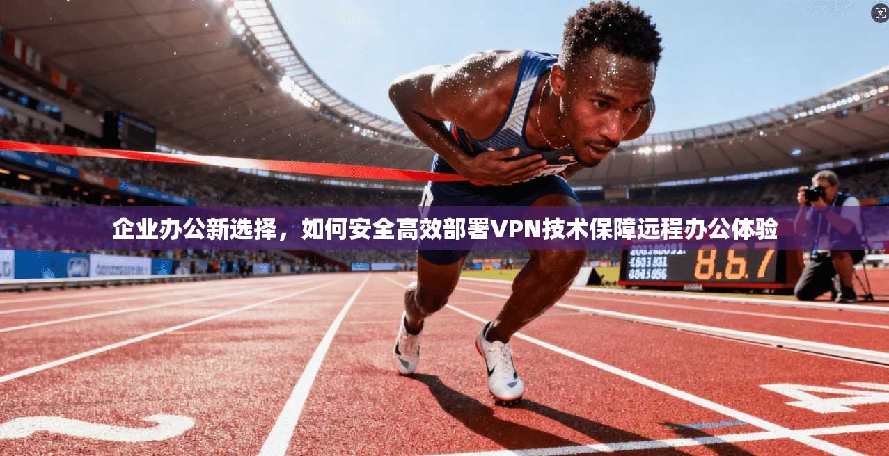企业办公新选择,如何安全高效部署VPN技术保障远程办公体验