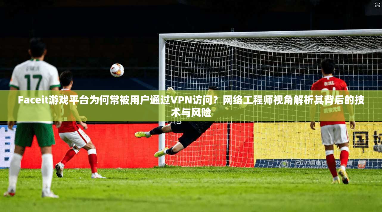 Faceit游戏平台为何常被用户通过VPN访问？网络工程师视角解析其背后的技术与风险