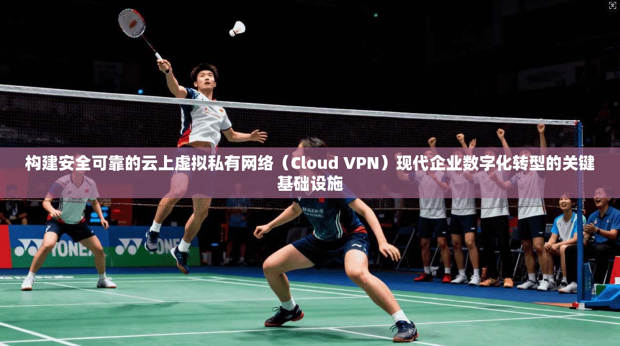 构建安全可靠的云上虚拟私有网络（Cloud VPN）现代企业数字化转型的关键基础设施