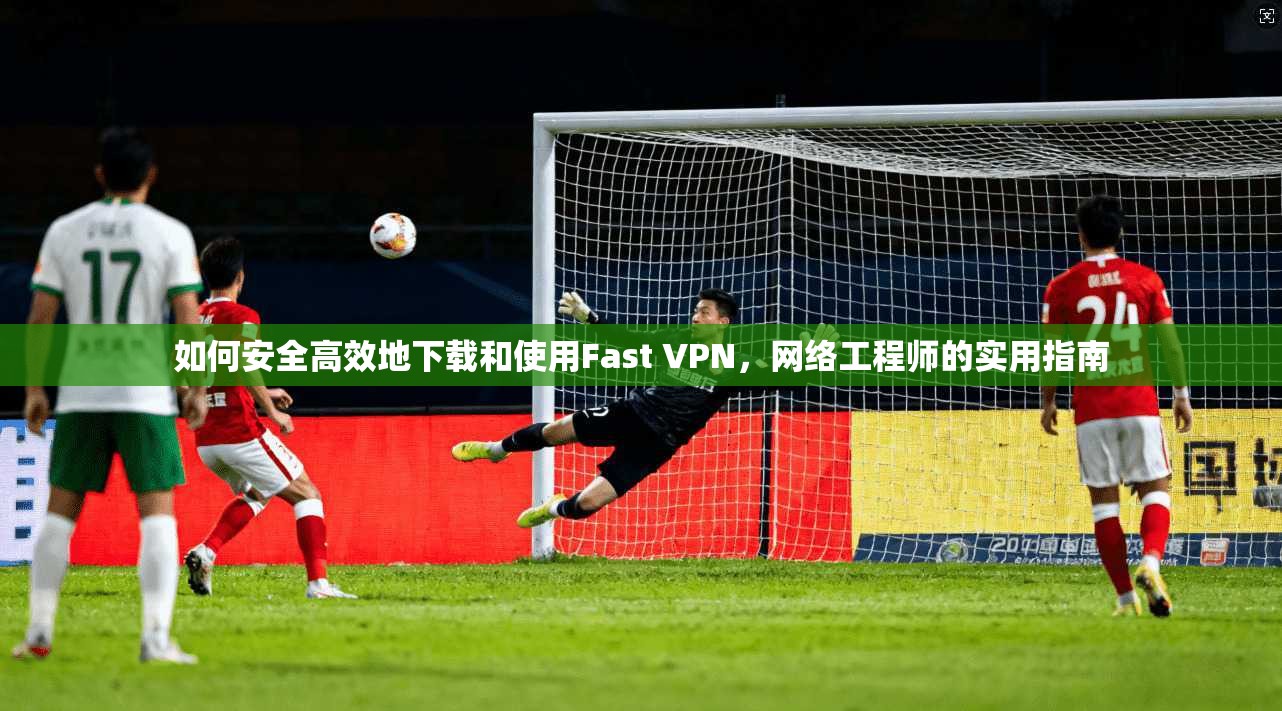 如何安全高效地下载和使用Fast VPN，网络工程师的实用指南