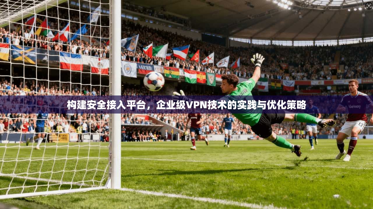 构建安全接入平台，企业级VPN技术的实践与优化策略