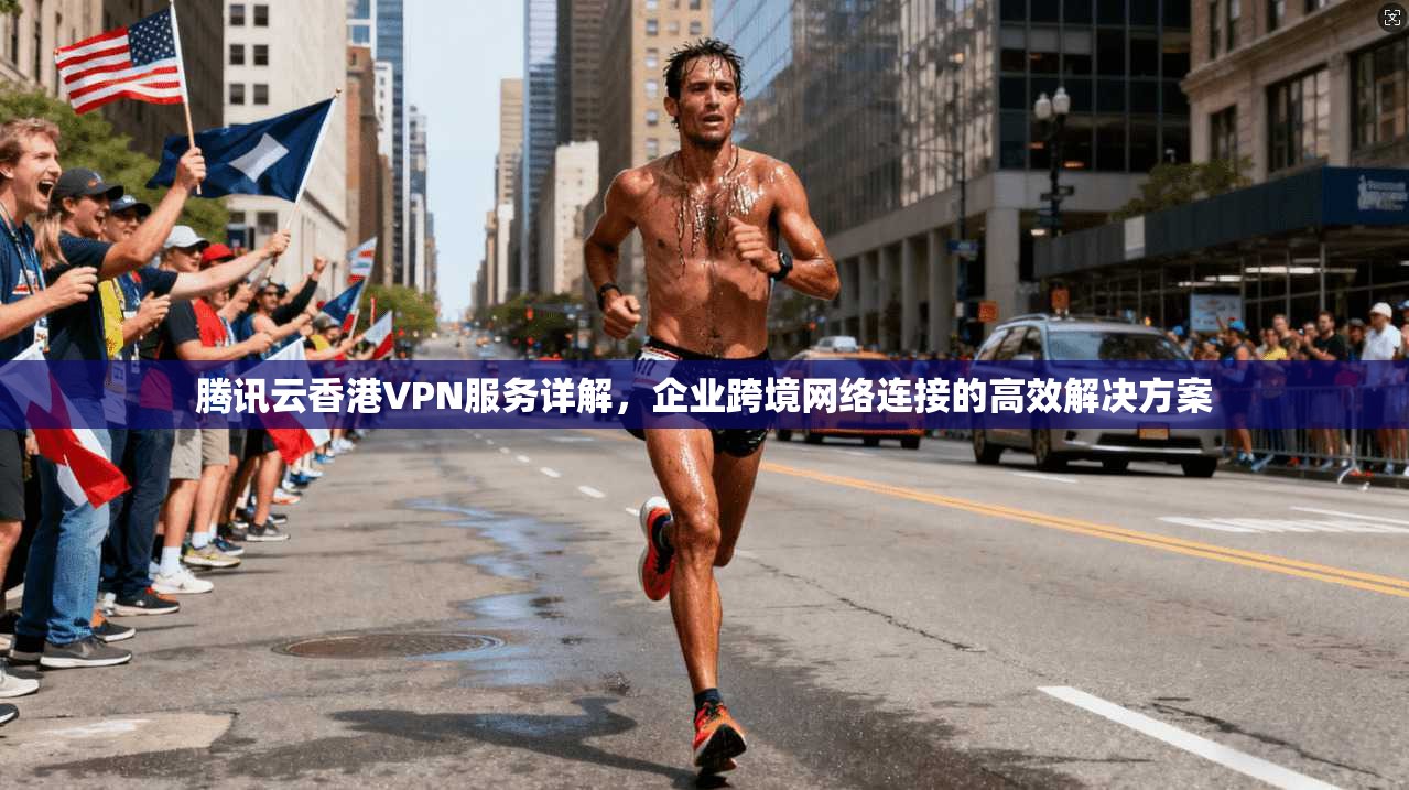 腾讯云香港VPN服务详解，企业跨境网络连接的高效解决方案