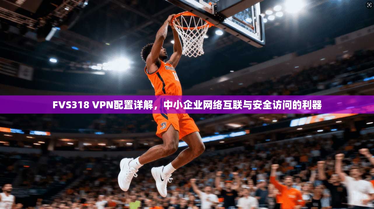 FVS318 VPN配置详解，中小企业网络互联与安全访问的利器