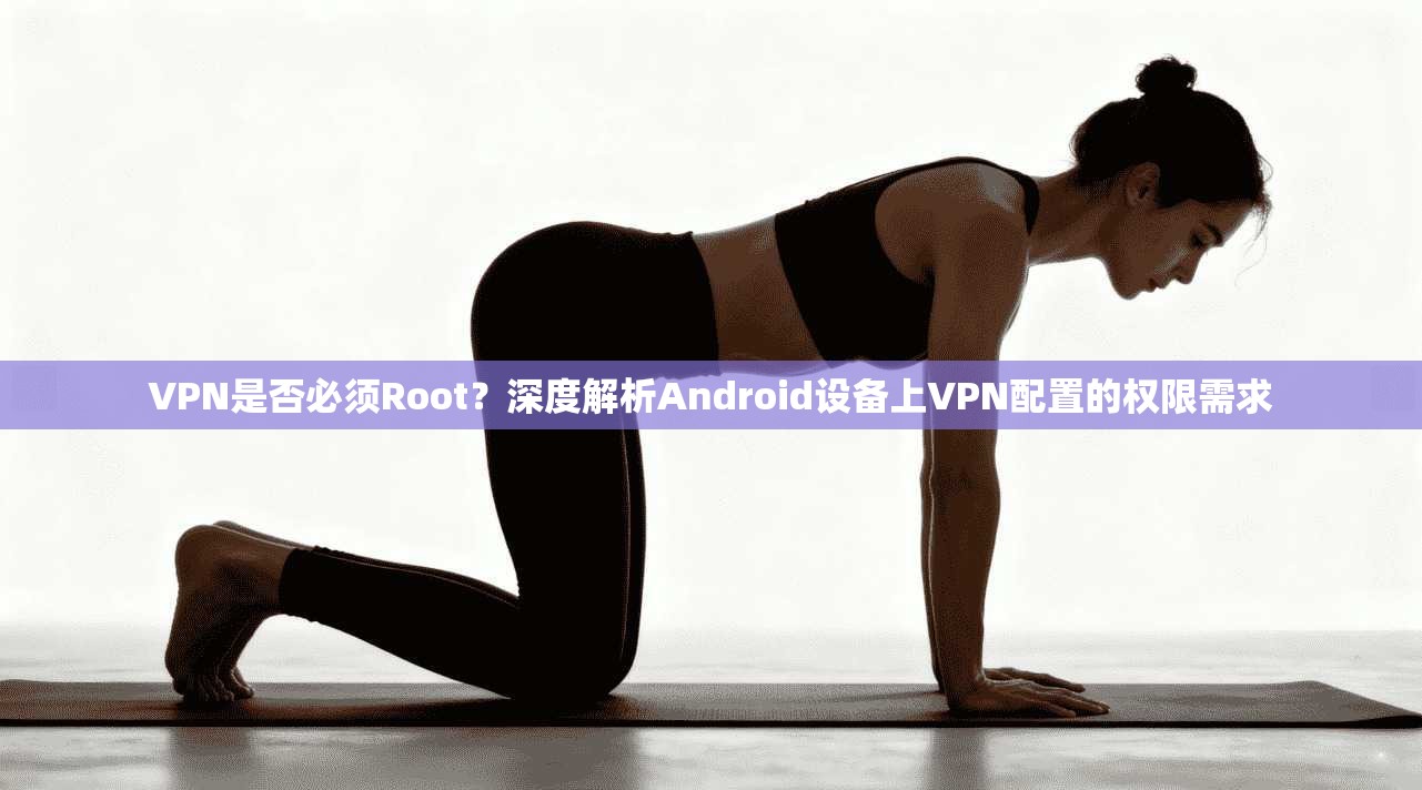 VPN是否必须Root？深度解析Android设备上VPN配置的权限需求