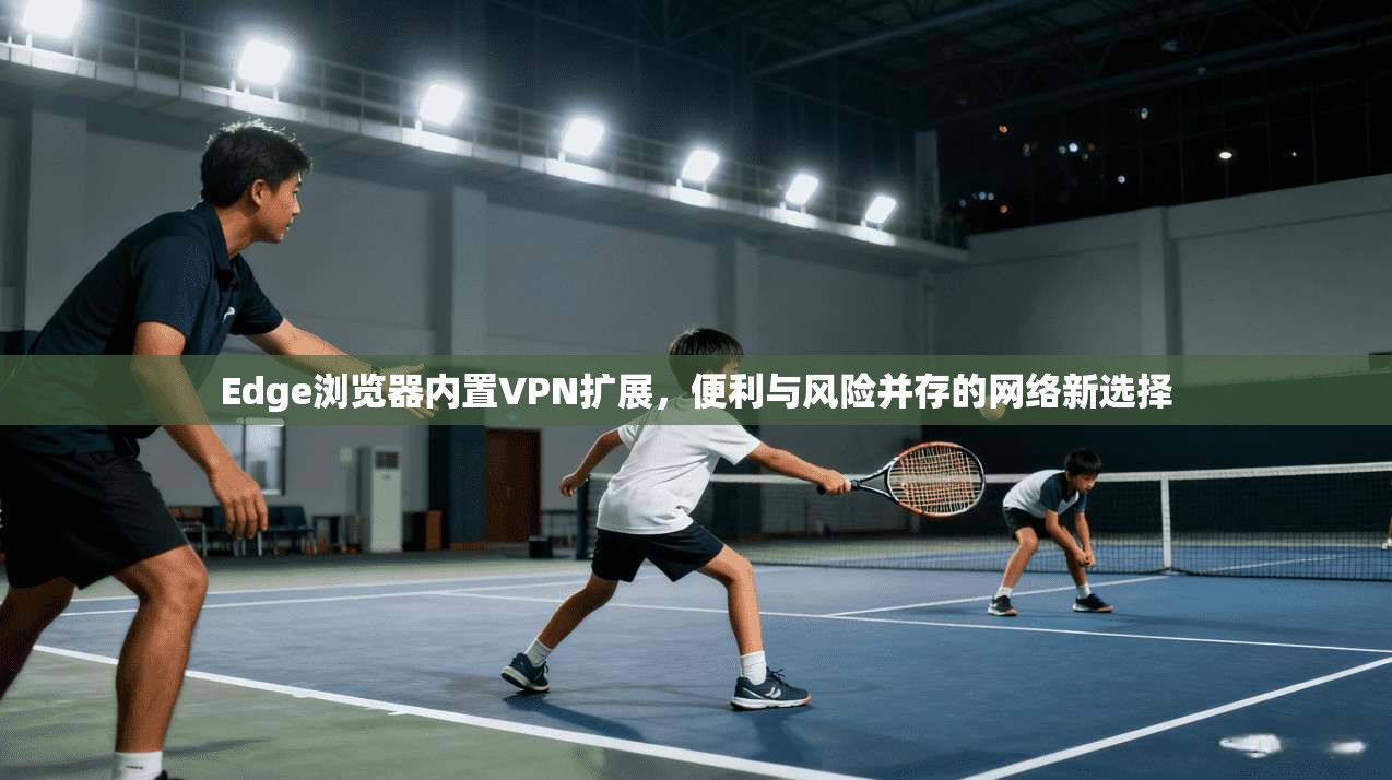 Edge浏览器内置VPN扩展，便利与风险并存的网络新选择