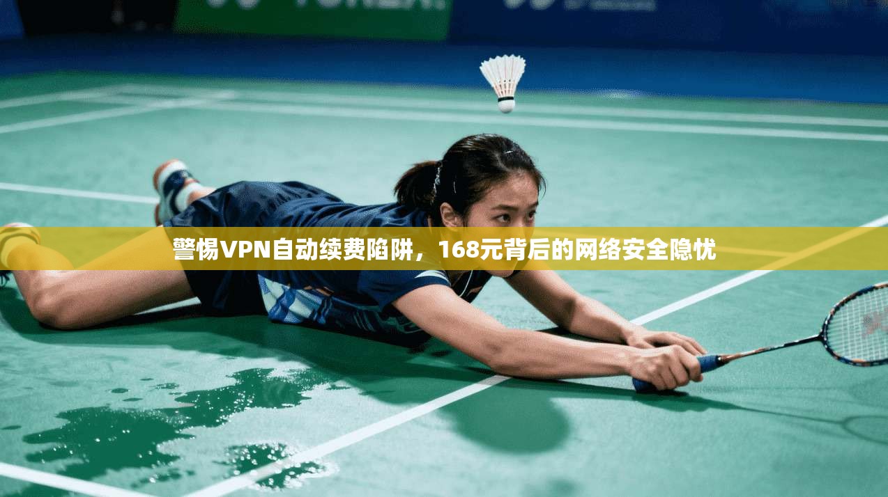警惕VPN自动续费陷阱，168元背后的网络安全隐忧